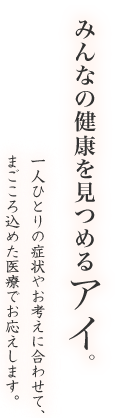 みんなの健康を見つめるアイ。一人ひとりの症状やお考えに合わせて、まごころ込めた医療でお応えします。